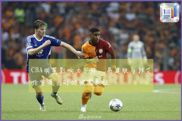 CBA明星影响力下降，易建联与郭艾伦曾是当时的破圈象征