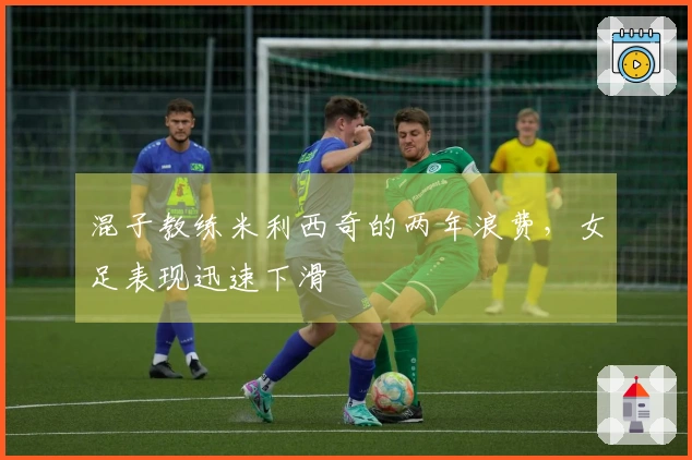 混子教练米利西奇的两年浪费，女足表现迅速下滑