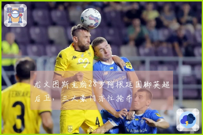 尤文图斯竞购28岁阿根廷国脚英超后卫，三大豪门亦忙抢夺