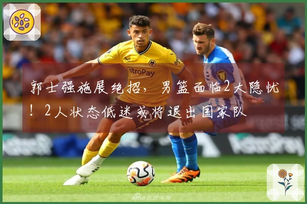 郭士强施展绝招，男篮面临2大隐忧！2人状态低迷或将退出国家队