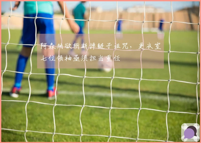 阿森纳欲斩断掉链子诅咒，更衣室七位领袖亟须担当重任