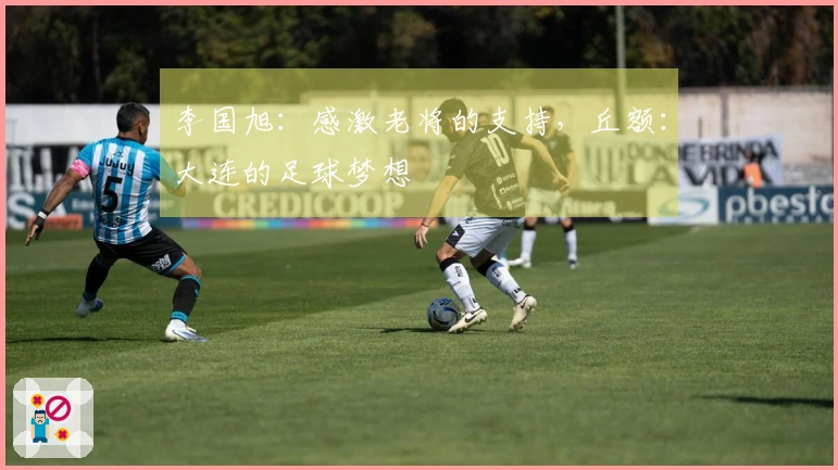 李国旭：感激老将的支持，丘额：大连的足球梦想