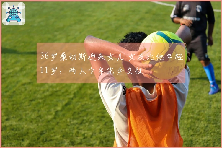 36岁桑切斯迎来女儿 女友比他年轻11岁，两人今年完全交往