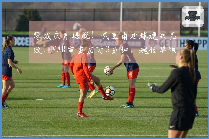蓉城庆幸逃脱！武里南进球遭判无效，VAR审查历时3分钟，越位界限极为微妙