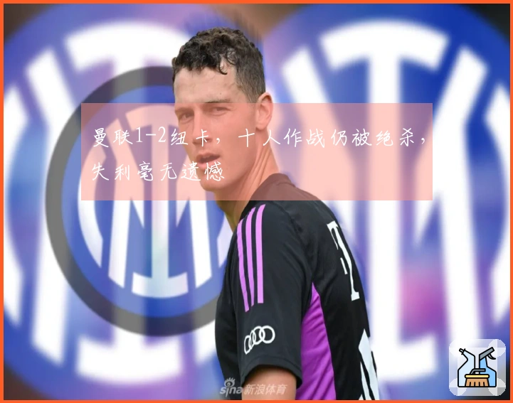 曼联1-2纽卡，十人作战仍被绝杀，失利毫无遗憾