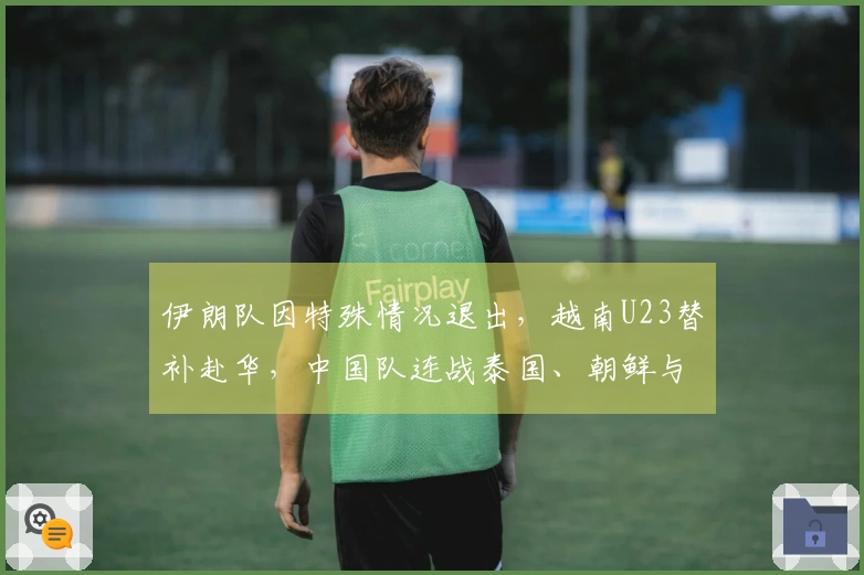 伊朗队因特殊情况退出，越南U23替补赴华，中国队连战泰国、朝鲜与越南