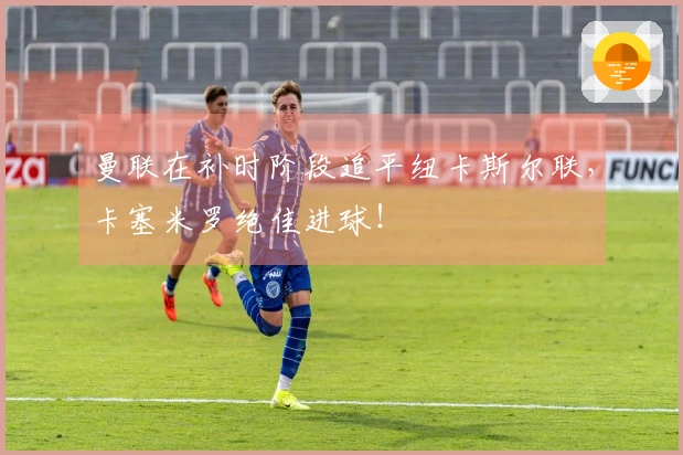 曼联在补时阶段追平纽卡斯尔联，卡塞米罗绝佳进球！