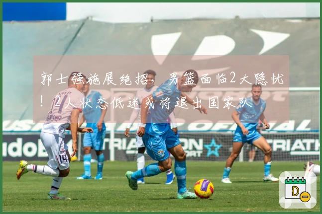 郭士强施展绝招，男篮面临2大隐忧！2人状态低迷或将退出国家队