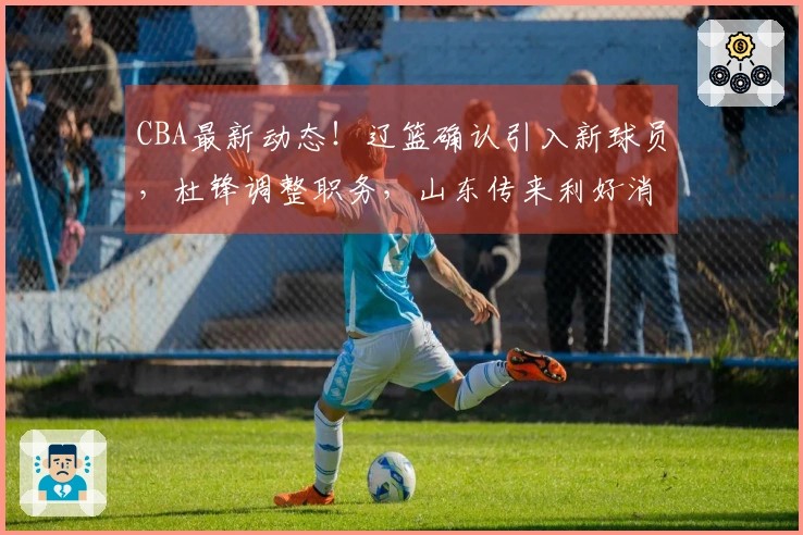 CBA最新动态！辽篮确认引入新球员，杜锋调整职务，山东传来利好消息