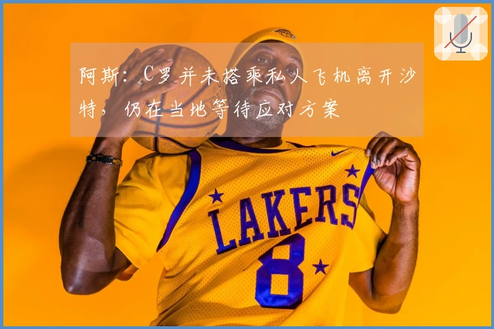 阿斯：C罗并未搭乘私人飞机离开沙特，仍在当地等待应对方案