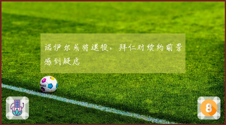 诺伊尔或将退役，拜仁对续约前景感到疑虑