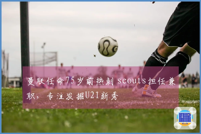 曼联任命75岁前热刺 scouts担任兼职，专注发掘U21新秀