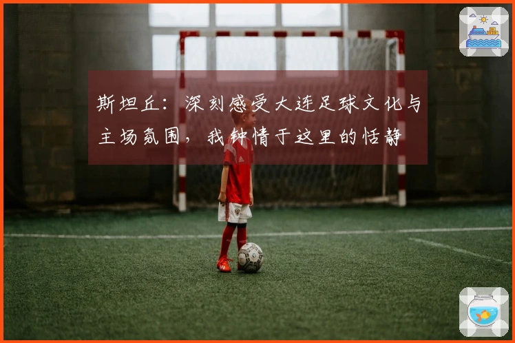 斯坦丘：深刻感受大连足球文化与主场氛围，我钟情于这里的恬静