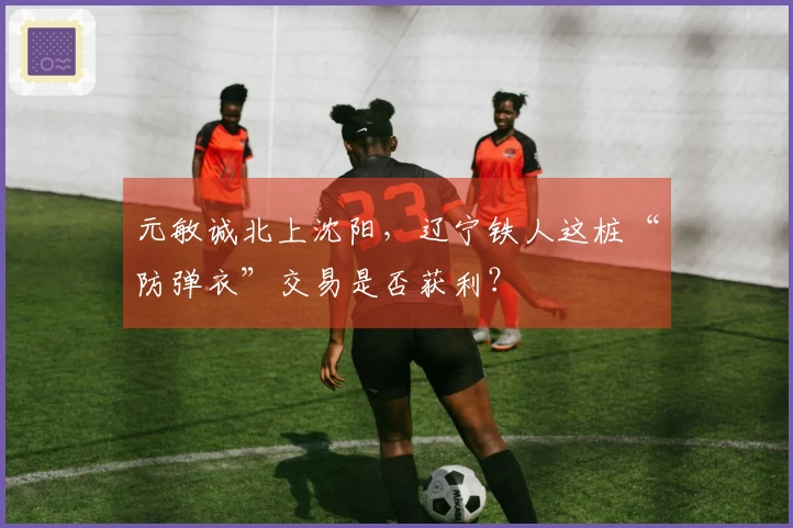 元敏诚北上沈阳，辽宁铁人这桩“防弹衣”交易是否获利？