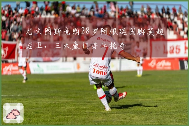 尤文图斯竞购28岁阿根廷国脚英超后卫，三大豪门亦忙抢夺