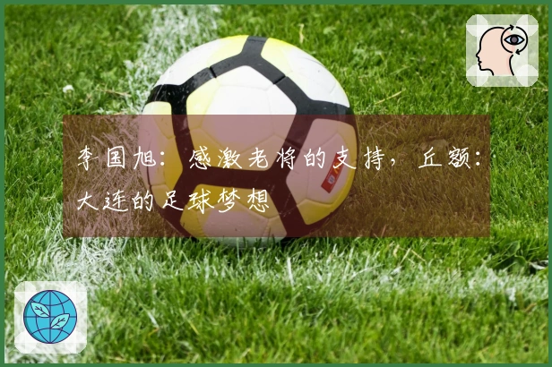 李国旭：感激老将的支持，丘额：大连的足球梦想