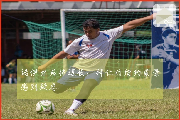 诺伊尔或将退役，拜仁对续约前景感到疑虑