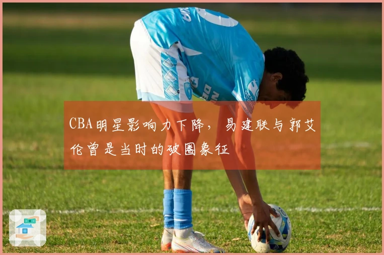 CBA明星影响力下降，易建联与郭艾伦曾是当时的破圈象征