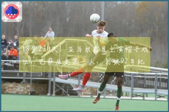 18岁230天！亚马尔首度上演帽子戏法，巴萨历史第一人，打破92年纪录在即