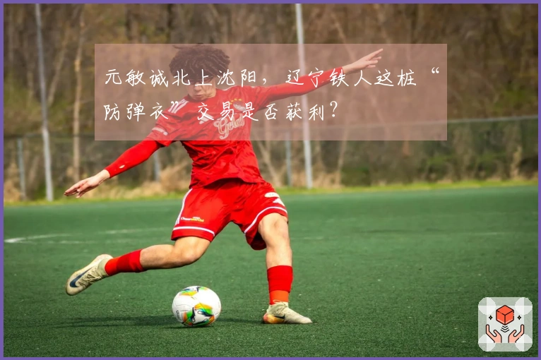 元敏诚北上沈阳，辽宁铁人这桩“防弹衣”交易是否获利？