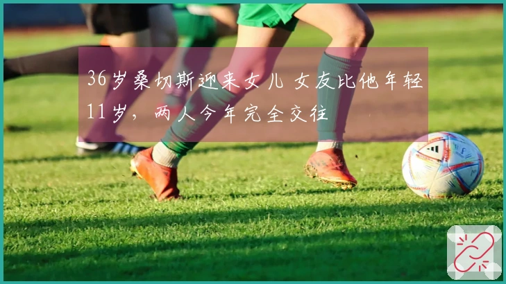 36岁桑切斯迎来女儿 女友比他年轻11岁，两人今年完全交往