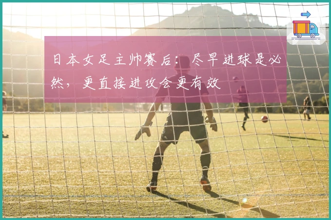 日本女足主帅赛后：尽早进球是必然，更直接进攻会更有效