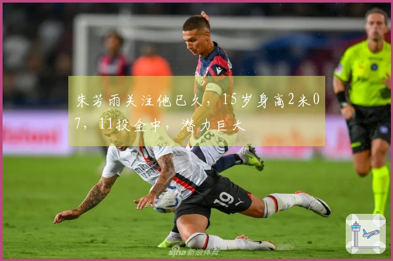 朱芳雨关注他已久，15岁身高2米07，11投全中，潜力巨大