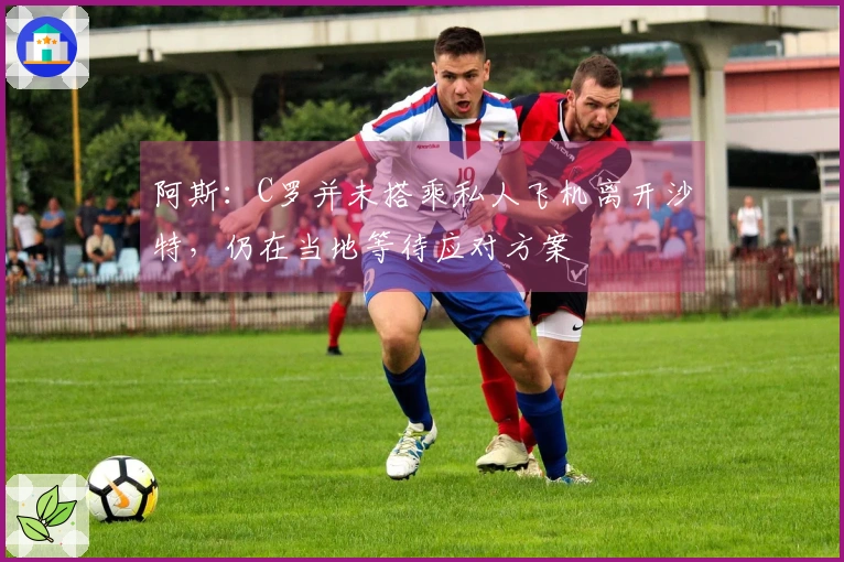 阿斯：C罗并未搭乘私人飞机离开沙特，仍在当地等待应对方案